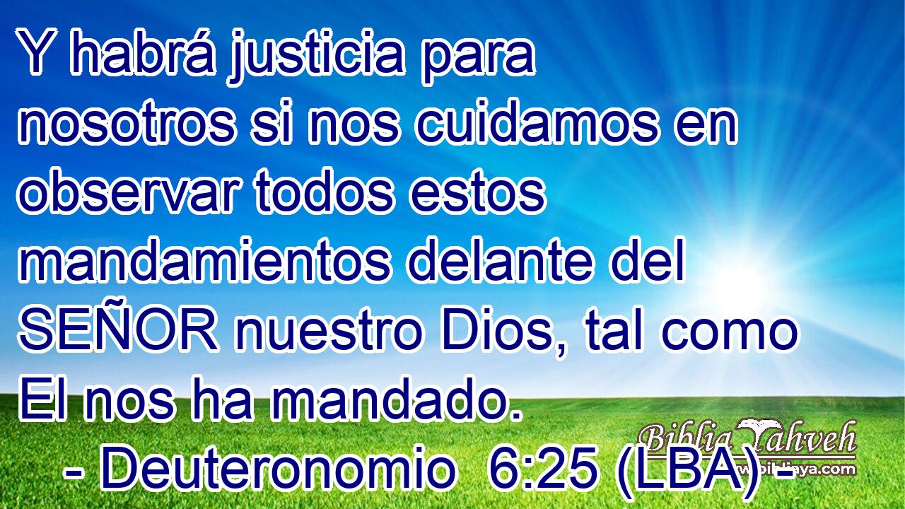 Y habrá justicia para nosotros si nos cuidamos en observar todos estos mandamientos delante del SEÑOR nuestro Dios, tal como El nos ha mandado.