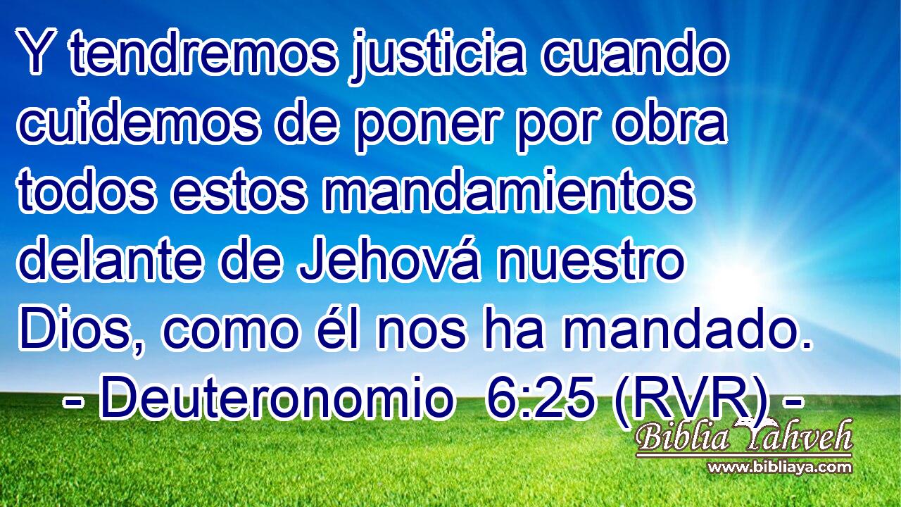 Y tendremos justicia cuando cuidemos de poner por obra todos estos mandamientos delante de Jehová nuestro Dios, como él nos ha mandado.