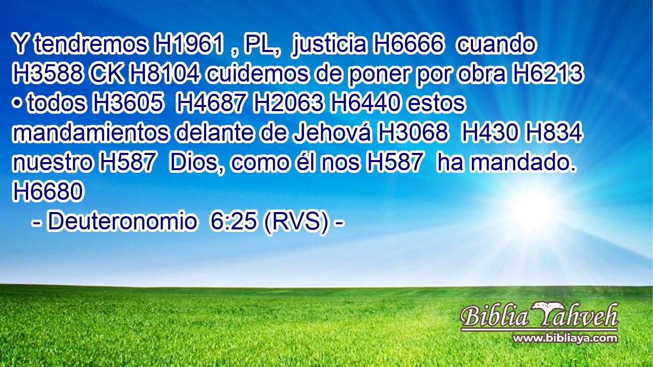 Y tendremos H1961 , PL,  justicia H6666  cuando H3588 CK H8104 cuidemos de poner por obra H6213  • todos H3605  H4687 H2063 H6440 estos mandamientos delante de Jehová H3068  H430 H834 nuestro H587  Dios, como él nos H587  ha mandado. H6680  