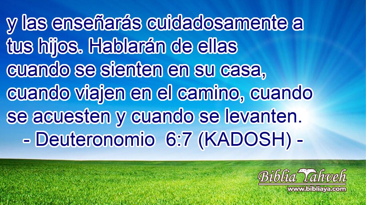  y las enseñarás cuidadosamente a tus hijos. Hablarán de ellas cuando se sienten en su casa, cuando viajen en el camino, cuando se acuesten y cuando se levanten. 