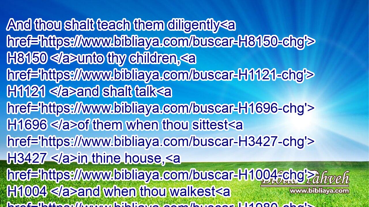 And thou shalt teach them diligently H8150 unto thy children, H1121 and shalt talk H1696 of them when thou sittest H3427 in thine house, H1004 and when thou walkest H1980 by the way, H1870 and when thou liest down, H7901 and when thou risest up.H6965