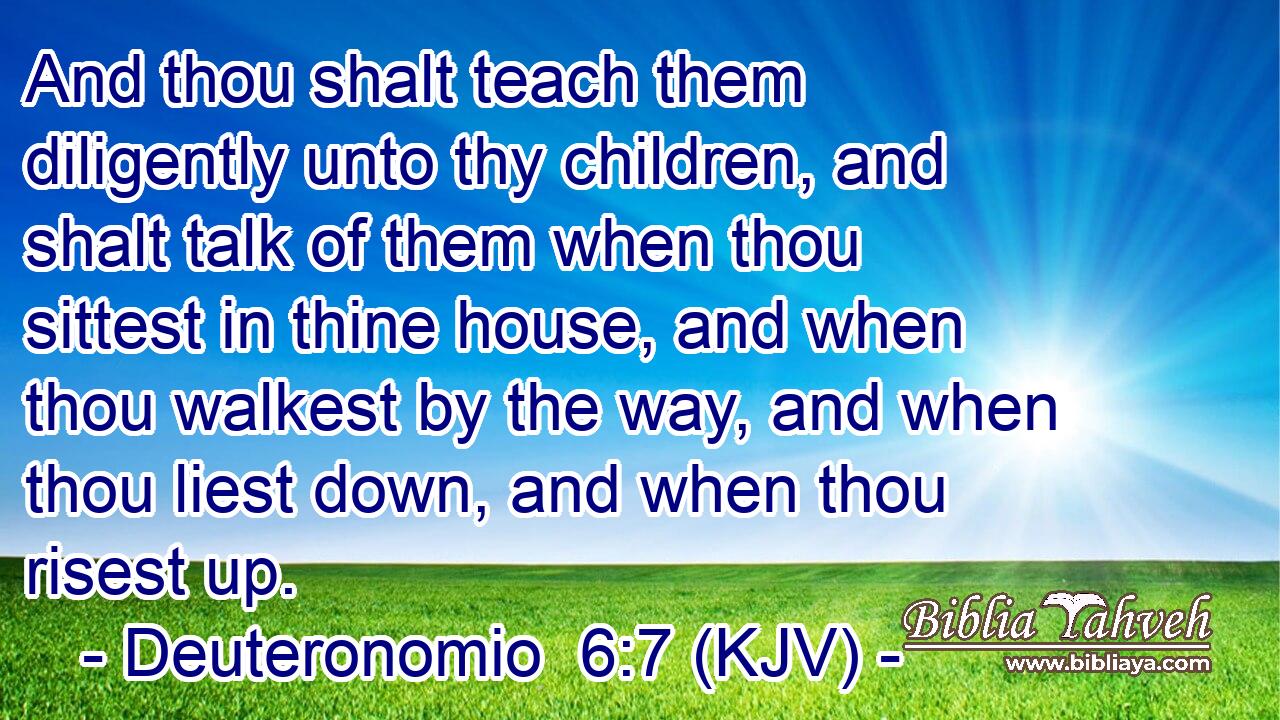 And thou shalt teach them diligently unto thy children, and shalt talk of them when thou sittest in thine house, and when thou walkest by the way, and when thou liest down, and when thou risest up.