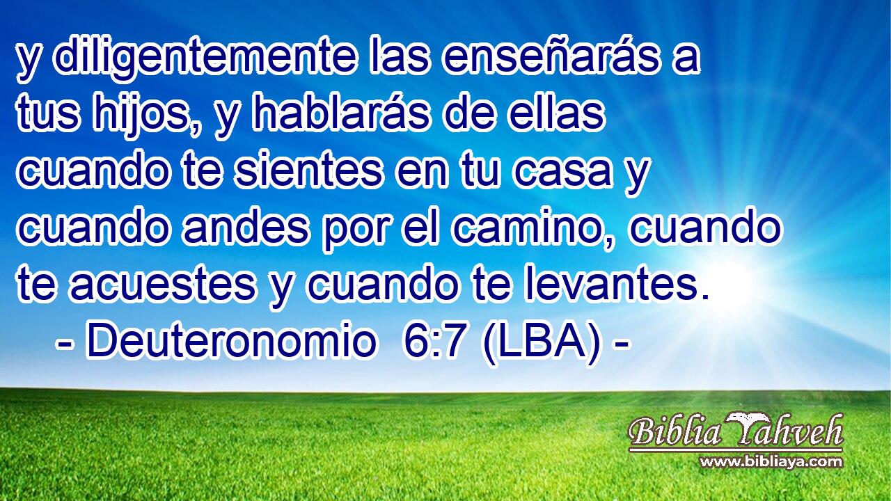 y diligentemente las enseñarás a tus hijos, y hablarás de ellas cuando te sientes en tu casa y cuando andes por el camino, cuando te acuestes y cuando te levantes.