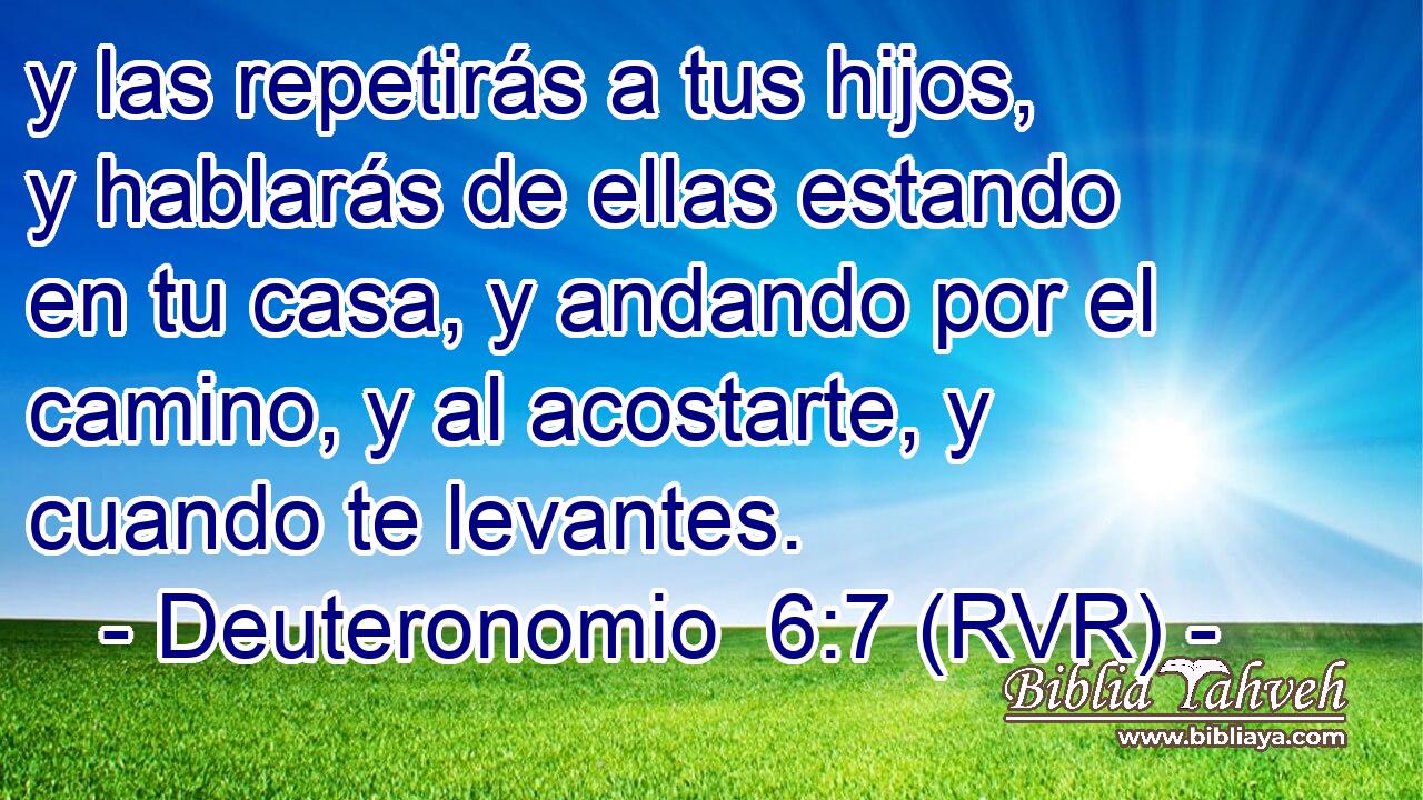 y las repetirás a tus hijos, y hablarás de ellas estando en tu casa, y andando por el camino, y al acostarte, y cuando te levantes.