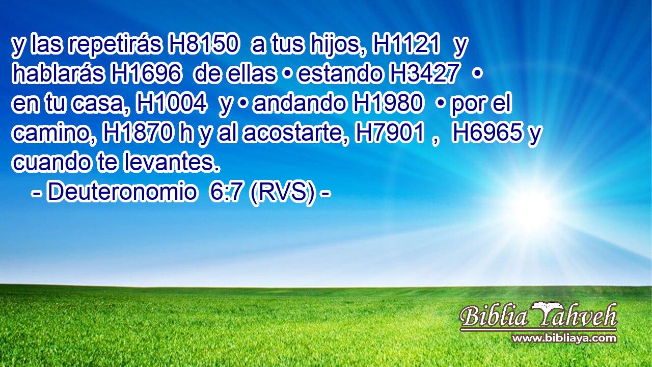 y las repetirás H8150  a tus hijos, H1121  y hablarás H1696  de ellas • estando H3427  • en tu casa, H1004  y • andando H1980  • por el camino, H1870 h y al acostarte, H7901 ,  H6965 y cuando te levantes. 