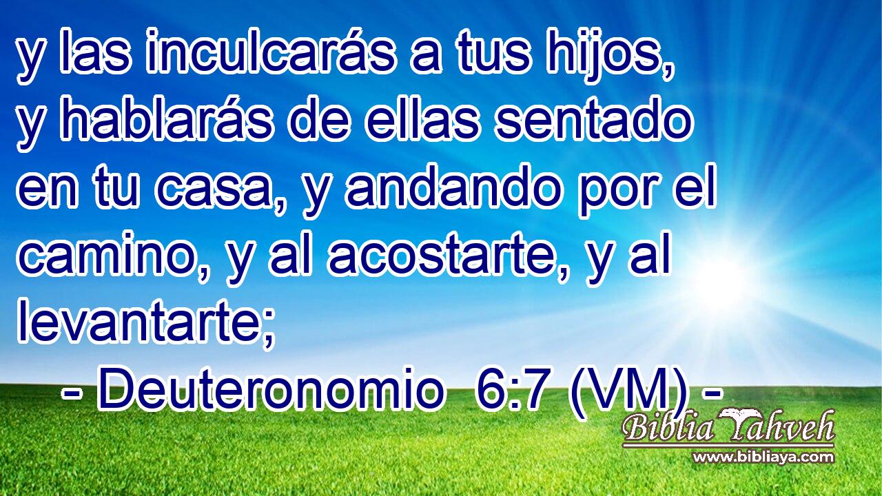  y las inculcarás a tus hijos, y hablarás de ellas sentado en tu casa, y andando por el camino, y al acostarte, y al levantarte; 