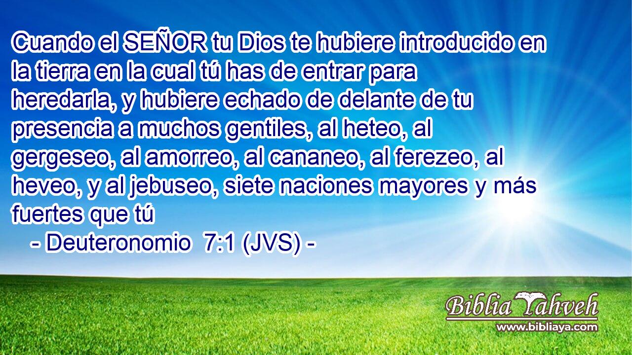 Cuando el SEÑOR tu Dios te hubiere introducido en la tierra en la cual tú has de entrar para heredarla, y hubiere echado de delante de tu presencia a muchos gentiles, al heteo, al gergeseo, al amorreo, al cananeo, al ferezeo, al heveo, y al jebuseo, siete naciones mayores y más fuertes que tú