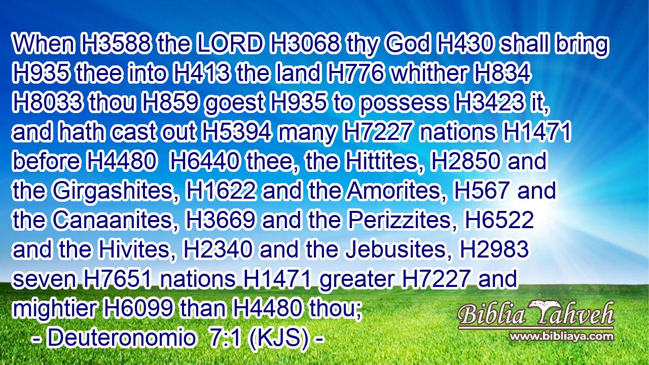 When H3588 the LORD H3068 thy God H430 shall bring H935 thee into H413 the land H776 whither H834  H8033 thou H859 goest H935 to possess H3423 it, and hath cast out H5394 many H7227 nations H1471 before H4480  H6440 thee, the Hittites, H2850 and the Girgashites, H1622 and the Amorites, H567 and the Canaanites, H3669 and the Perizzites, H6522 and the Hivites, H2340 and the Jebusites, H2983 seven H7651 nations H1471 greater H7227 and mightier H6099 than H4480 thou;