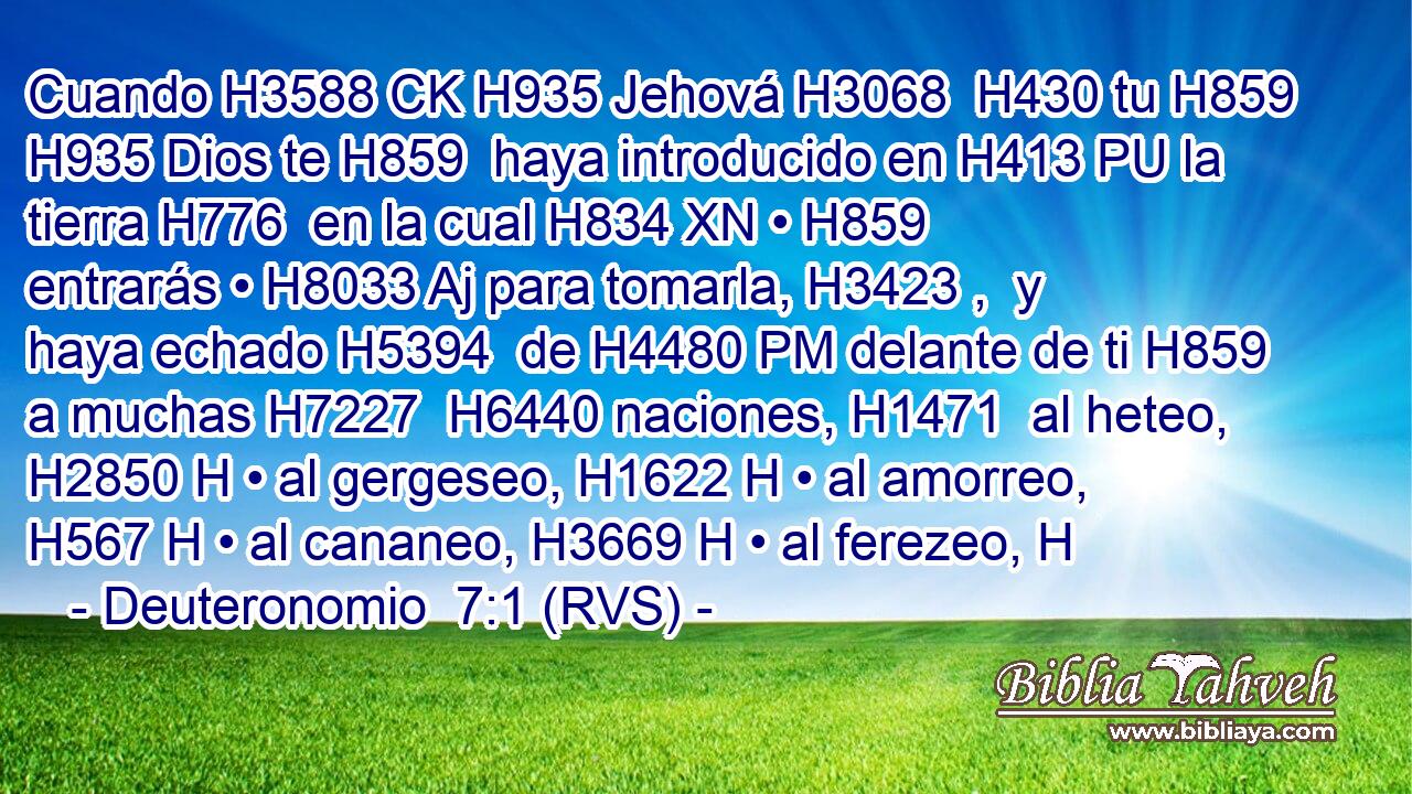Cuando H3588 CK H935 Jehová H3068  H430 tu H859  H935 Dios te H859  haya introducido en H413 PU la tierra H776  en la cual H834 XN • H859  entrarás • H8033 Aj para tomarla, H3423 ,  y haya echado H5394  de H4480 PM delante de ti H859  a muchas H7227  H6440 naciones, H1471  al heteo, H2850 H • al gergeseo, H1622 H • al amorreo, H567 H • al cananeo, H3669 H • al ferezeo, H