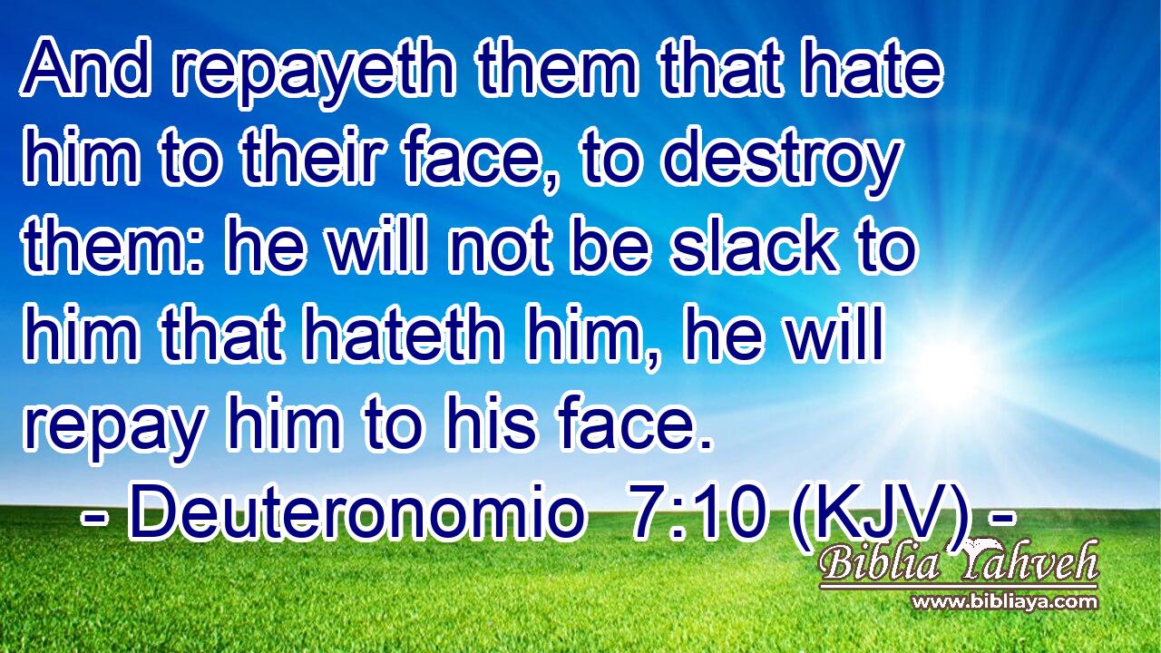 And repayeth them that hate him to their face, to destroy them: he will not be slack to him that hateth him, he will repay him to his face.