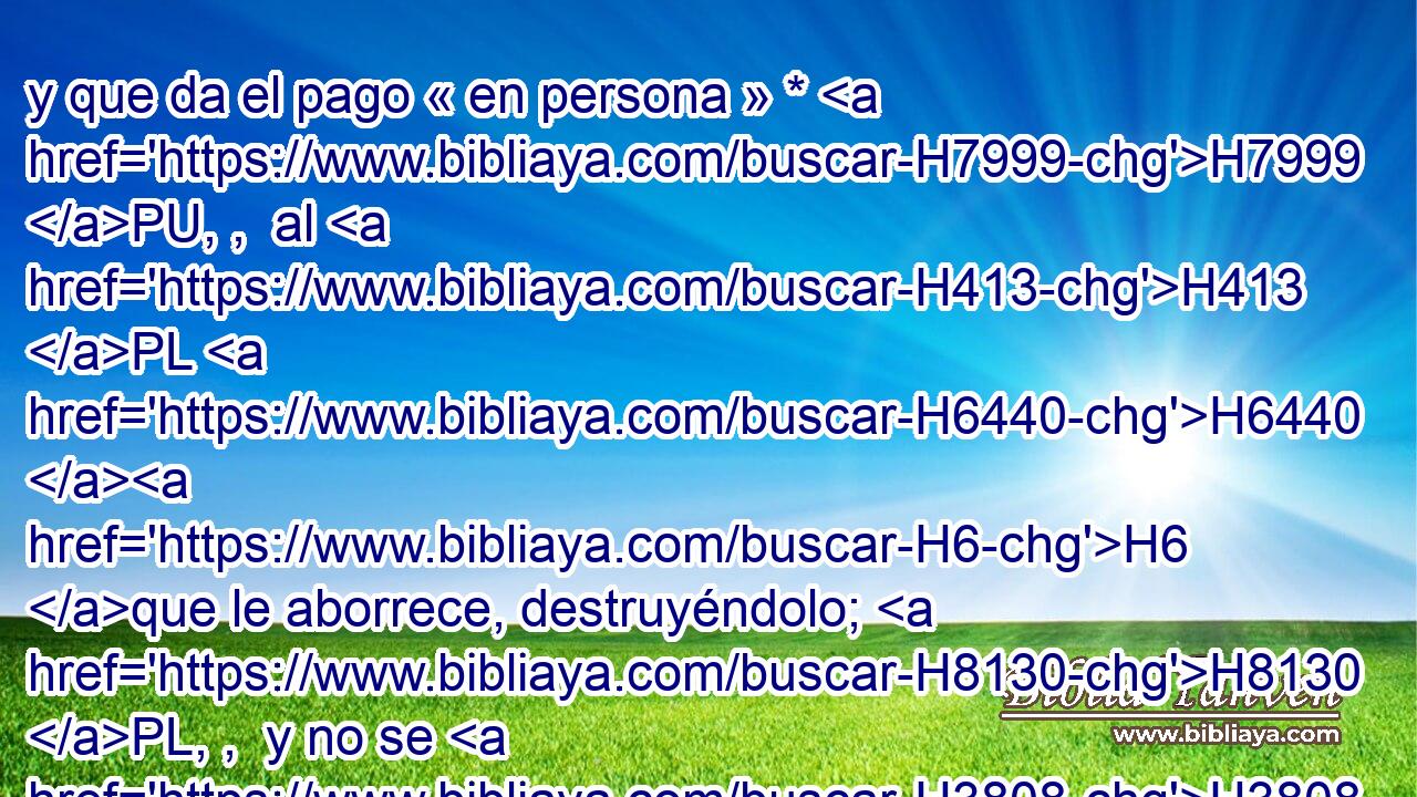 y que da el pago « en persona » * H7999 PU, ,  al H413 PL H6440 H6 que le aborrece, destruyéndolo; H8130 PL, ,  y no se H3808 demora con H309 PL el que le odia, « en persona » * H8130 PU, ,  le H413 PL,  H6440 dará el pago. 