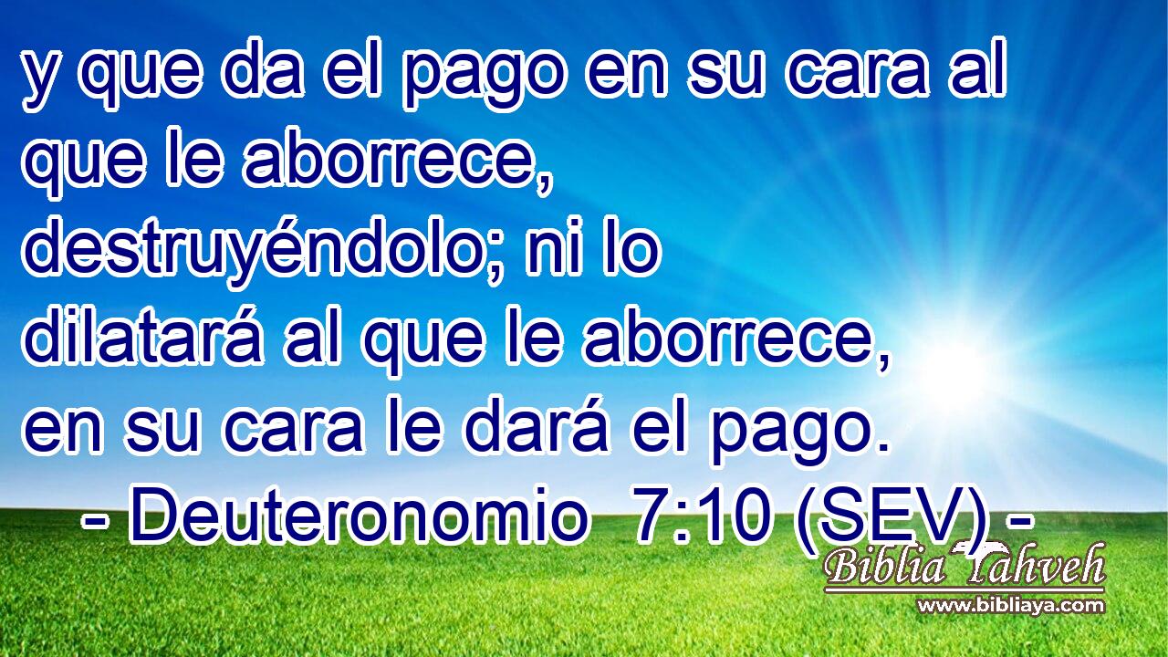 y que da el pago en su cara al que le aborrece, destruyéndolo; ni lo dilatará al que le aborrece, en su cara le dará el pago.