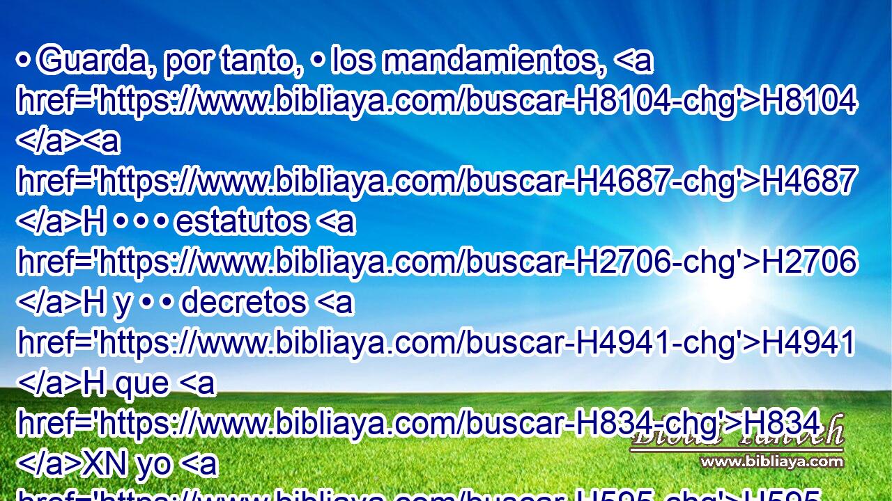 • Guarda, por tanto, • los mandamientos, H8104 H4687 H • • • estatutos H2706 H y • • decretos H4941 H que H834 XN yo H595  te mando H6680 VpAvSM-S H3117 H6213 hoy que cumplas. • 