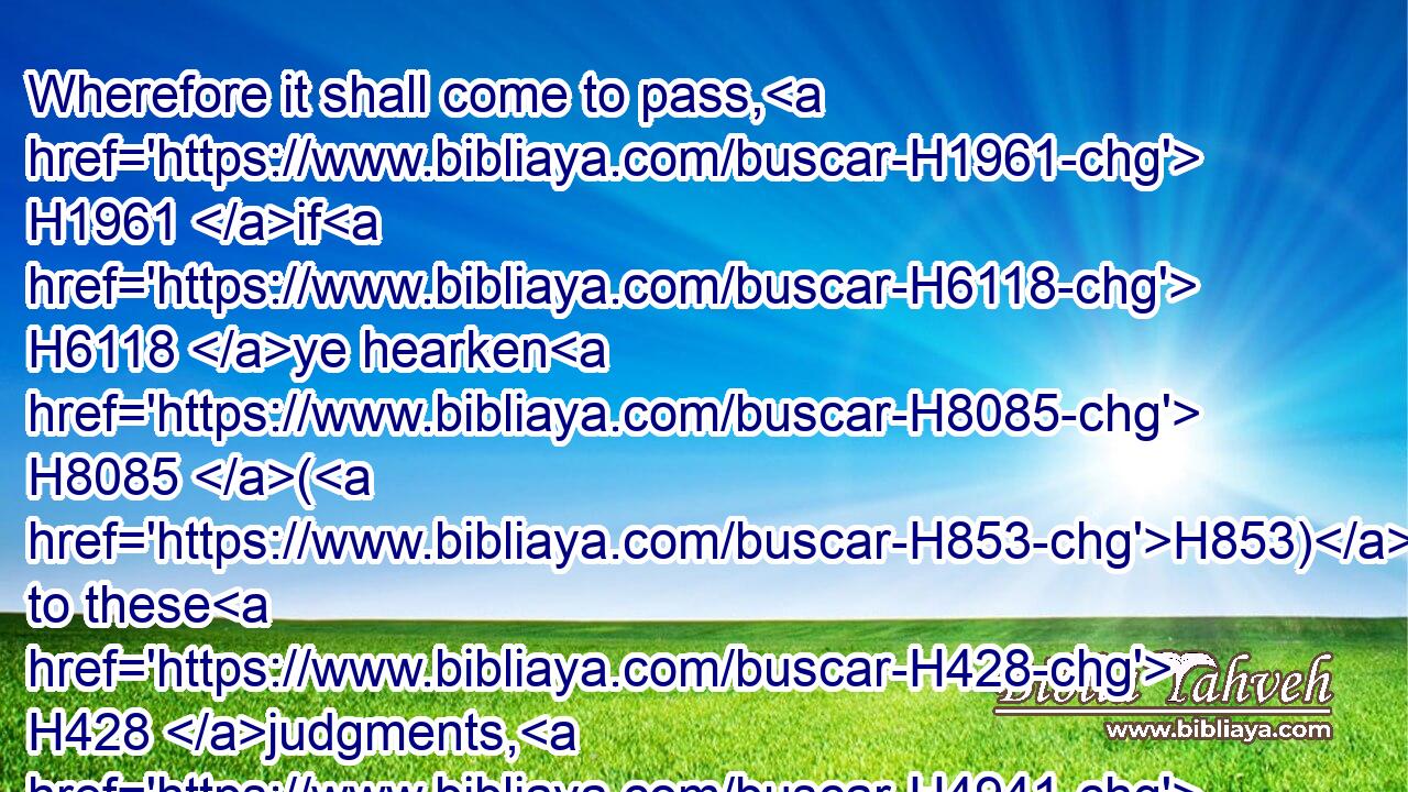 Wherefore it shall come to pass, H1961 if H6118 ye hearken H8085 (H853) to these H428 judgments, H4941 and keep, H8104 and do H6213 them, that the LORD H3068 thy God H430 shall keep H8104 unto thee(H853) the covenant H1285 and the mercy H2617 which H834 he sware H7650 unto thy fathers:H1