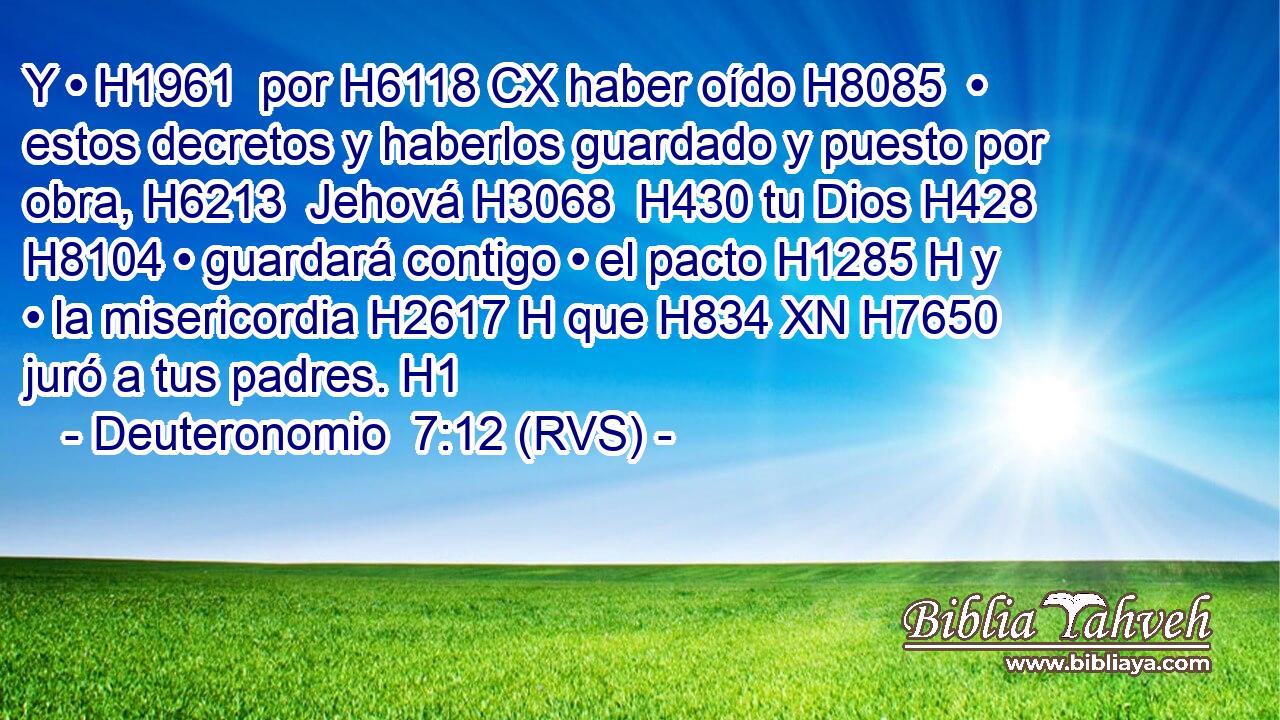 Y • H1961  por H6118 CX haber oído H8085  • estos decretos y haberlos guardado y puesto por obra, H6213  Jehová H3068  H430 tu Dios H428  H8104 • guardará contigo • el pacto H1285 H y • la misericordia H2617 H que H834 XN H7650 juró a tus padres. H1  
