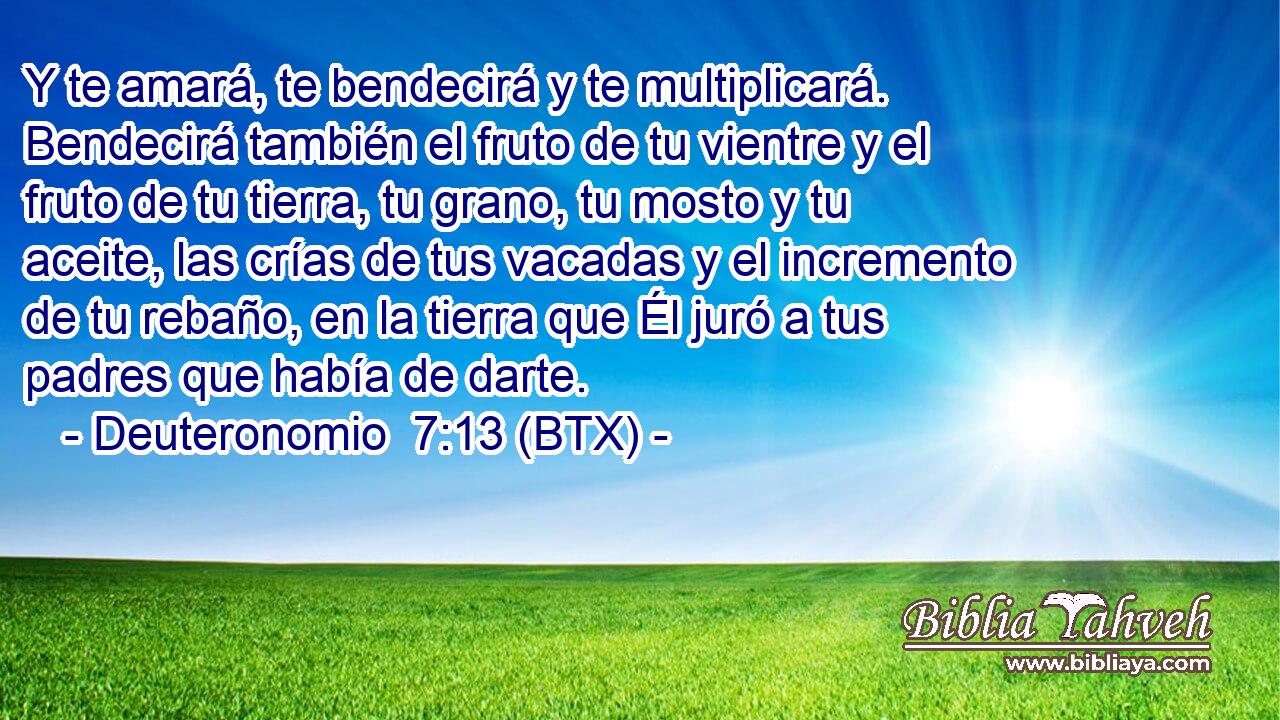 Y te amará, te bendecirá y te multiplicará. Bendecirá también el fruto de tu vientre y el fruto de tu tierra, tu grano, tu mosto y tu aceite, las crías de tus vacadas y el incremento de tu rebaño, en la tierra que Él juró a tus padres que había de darte.