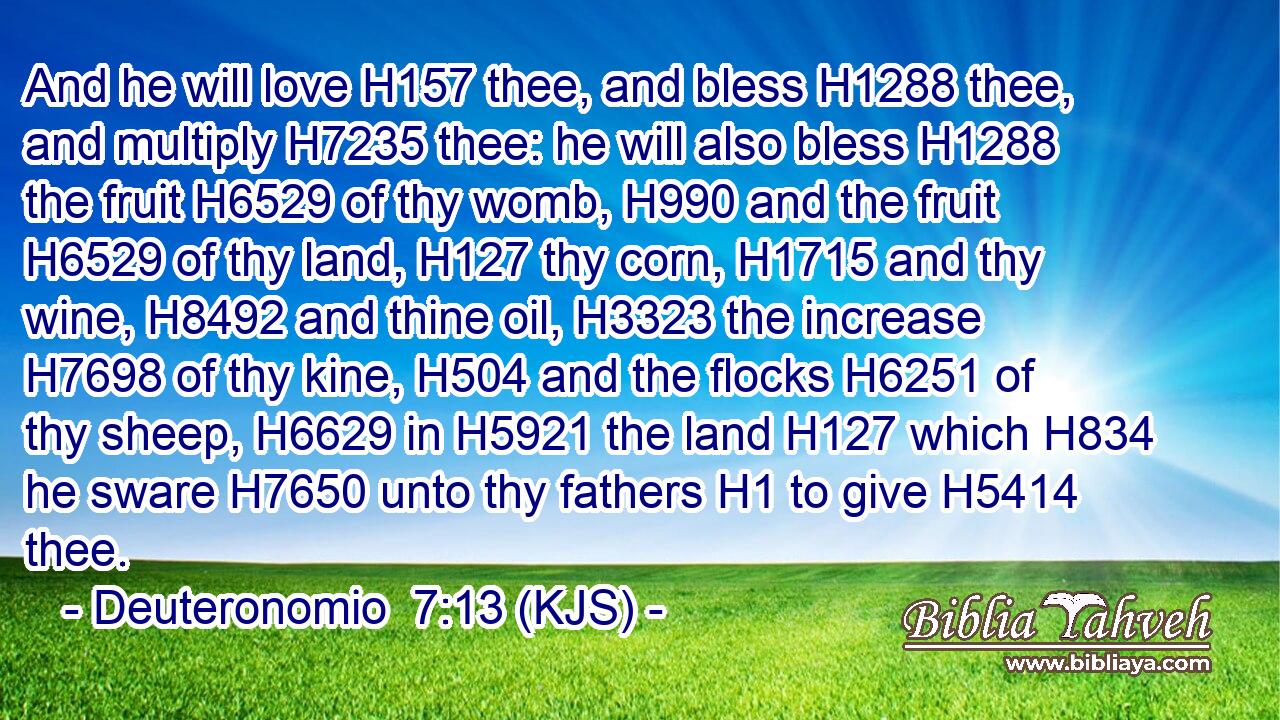 And he will love H157 thee, and bless H1288 thee, and multiply H7235 thee: he will also bless H1288 the fruit H6529 of thy womb, H990 and the fruit H6529 of thy land, H127 thy corn, H1715 and thy wine, H8492 and thine oil, H3323 the increase H7698 of thy kine, H504 and the flocks H6251 of thy sheep, H6629 in H5921 the land H127 which H834 he sware H7650 unto thy fathers H1 to give H5414 thee.