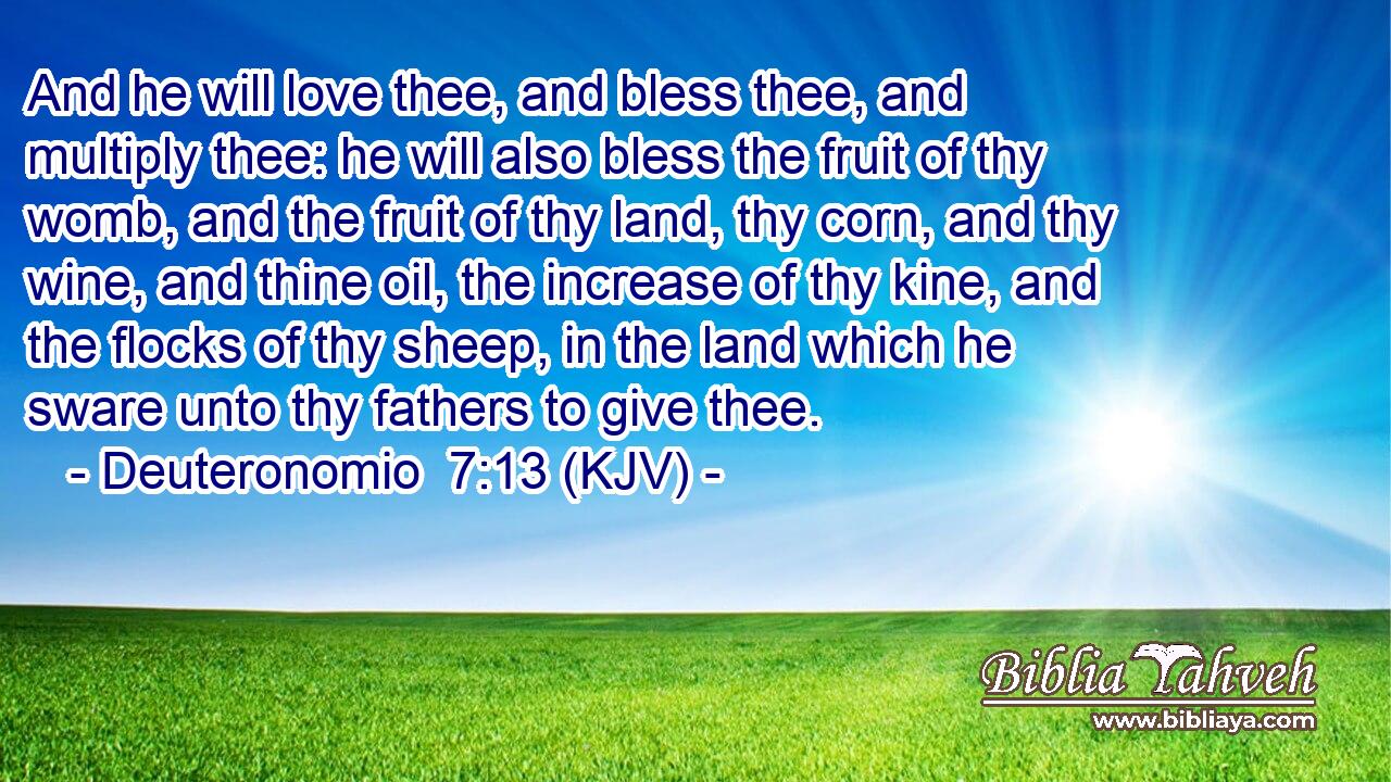 And he will love thee, and bless thee, and multiply thee: he will also bless the fruit of thy womb, and the fruit of thy land, thy corn, and thy wine, and thine oil, the increase of thy kine, and the flocks of thy sheep, in the land which he sware unto thy fathers to give thee.