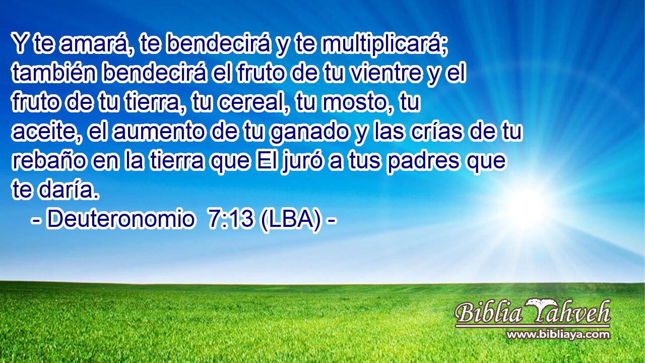 Y te amará, te bendecirá y te multiplicará; también bendecirá el fruto de tu vientre y el fruto de tu tierra, tu cereal, tu mosto, tu aceite, el aumento de tu ganado y las crías de tu rebaño en la tierra que El juró a tus padres que te daría.