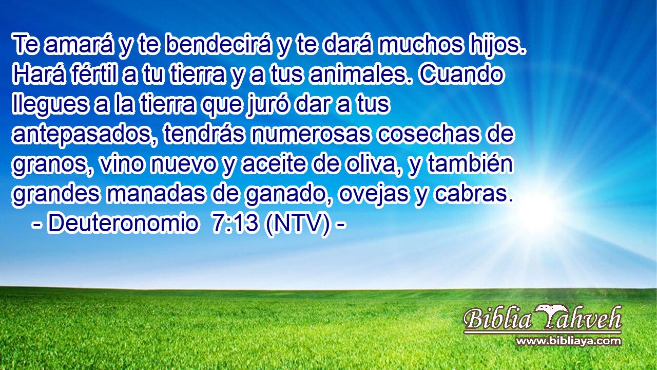 Te amará y te bendecirá y te dará muchos hijos. Hará fértil a tu tierra y a tus animales. Cuando llegues a la tierra que juró dar a tus antepasados, tendrás numerosas cosechas de granos, vino nuevo y aceite de oliva, y también grandes manadas de ganado, ovejas y cabras.