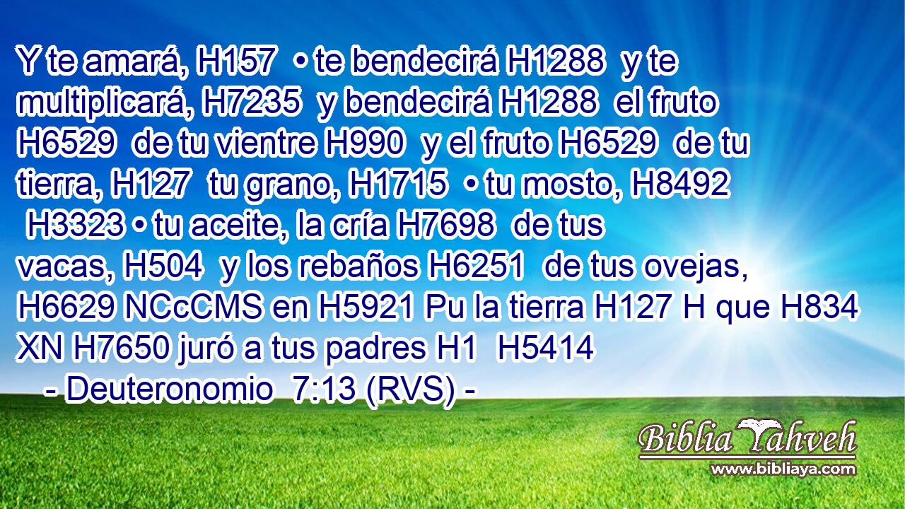 Y te amará, H157  • te bendecirá H1288  y te multiplicará, H7235  y bendecirá H1288  el fruto H6529  de tu vientre H990  y el fruto H6529  de tu tierra, H127  tu grano, H1715  • tu mosto, H8492  H3323 • tu aceite, la cría H7698  de tus vacas, H504  y los rebaños H6251  de tus ovejas, H6629 NCcCMS en H5921 Pu la tierra H127 H que H834 XN H7650 juró a tus padres H1  H5414