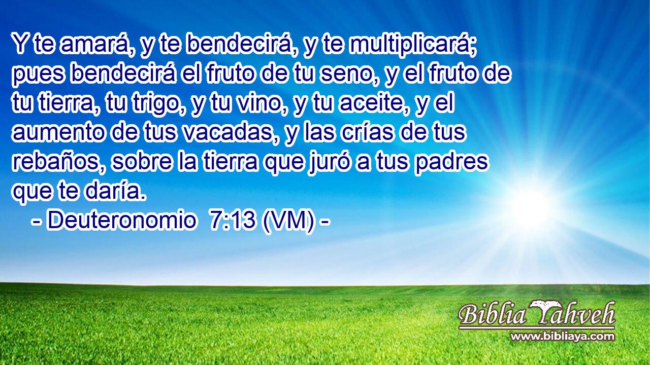  Y te amará, y te bendecirá, y te multiplicará; pues bendecirá el fruto de tu seno, y el fruto de tu tierra, tu trigo, y tu vino, y tu aceite, y el aumento de tus vacadas, y las crías de tus rebaños, sobre la tierra que juró a tus padres que te daría. 
