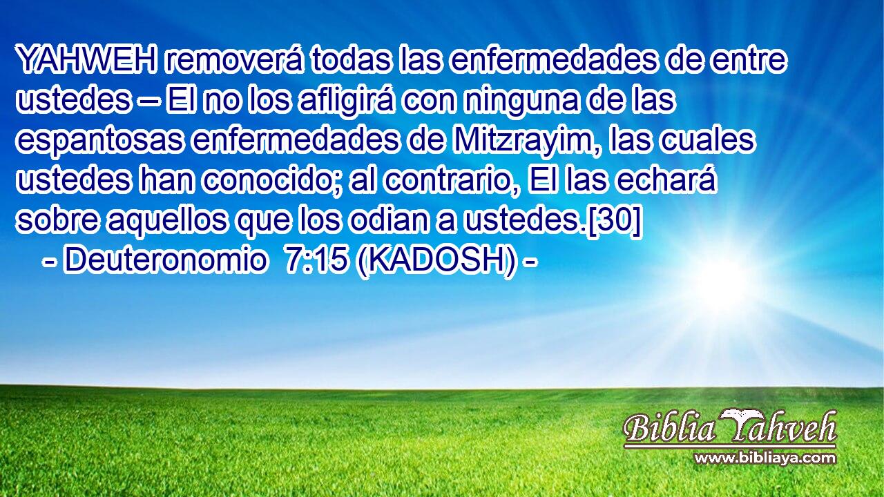  YAHWEH removerá todas las enfermedades de entre ustedes – El no los afligirá con ninguna de las espantosas enfermedades de Mitzrayim, las cuales ustedes han conocido; al contrario, El las echará sobre aquellos que los odian a ustedes.[30] 