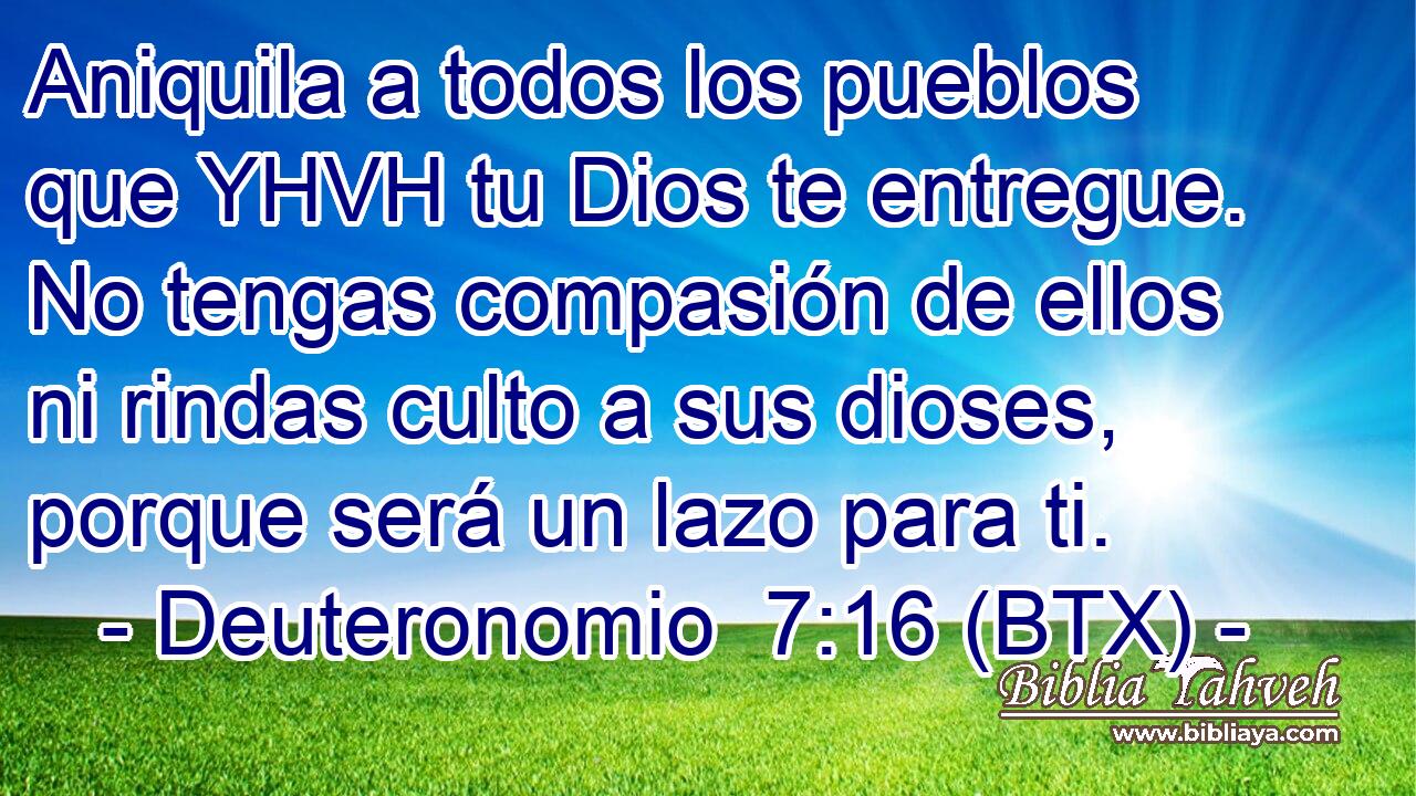 Aniquila a todos los pueblos que YHVH tu Dios te entregue. No tengas compasión de ellos ni rindas culto a sus dioses, porque será un lazo para ti.