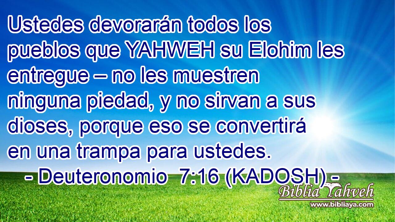  Ustedes devorarán todos los pueblos que YAHWEH su Elohim les entregue – no les muestren ninguna piedad, y no sirvan a sus dioses, porque eso se convertirá en una trampa para ustedes. 