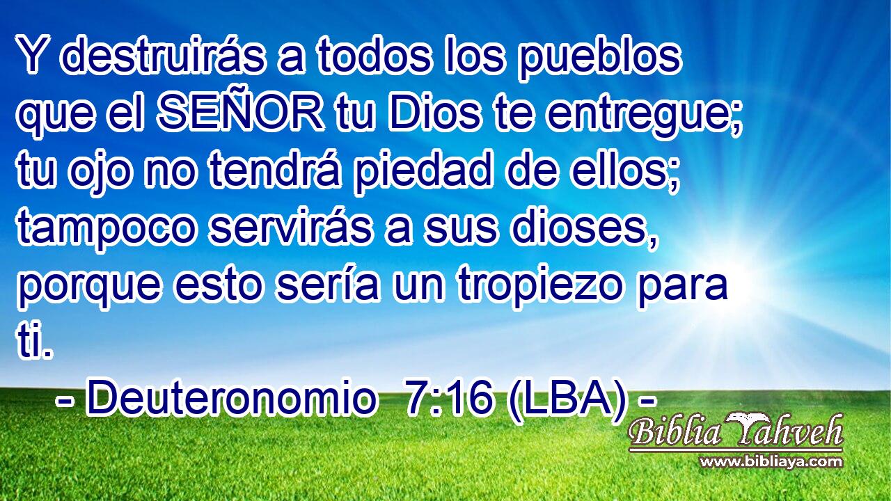 Y destruirás a todos los pueblos que el SEÑOR tu Dios te entregue; tu ojo no tendrá piedad de ellos; tampoco servirás a sus dioses, porque esto sería un tropiezo para ti.