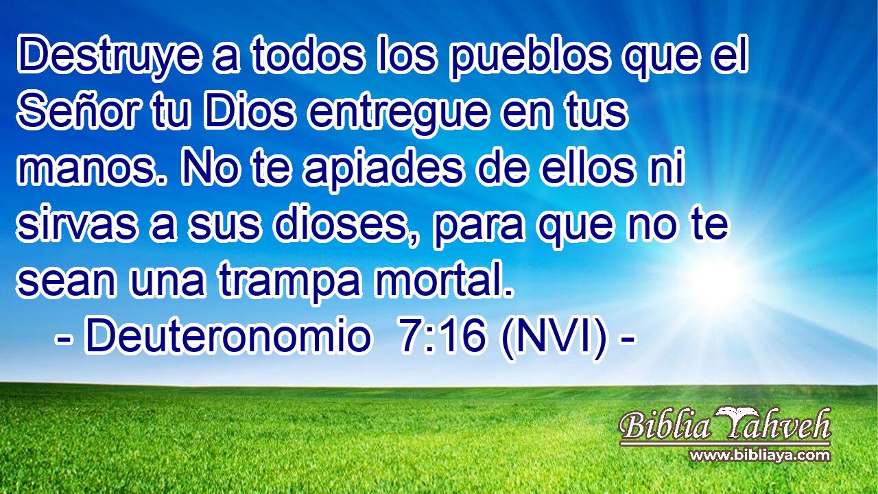  Destruye a todos los pueblos que el Señor tu Dios entregue en tus manos. No te apiades de ellos ni sirvas a sus dioses, para que no te sean una trampa mortal. 