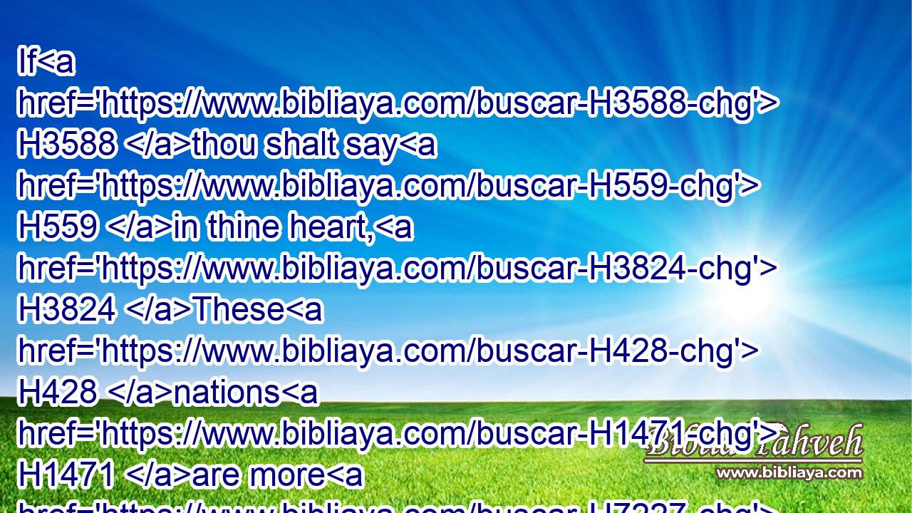 If H3588 thou shalt say H559 in thine heart, H3824 These H428 nations H1471 are more H7227 than H4480 I; how H349 can H3201 I dispossess H3423 them?