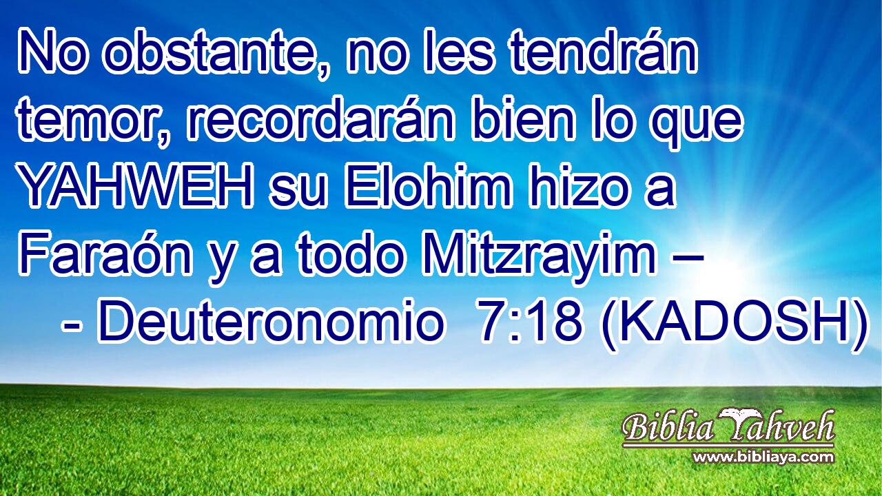  No obstante, no les tendrán temor, recordarán bien lo que YAHWEH su Elohim hizo a Faraón y a todo Mitzrayim – 