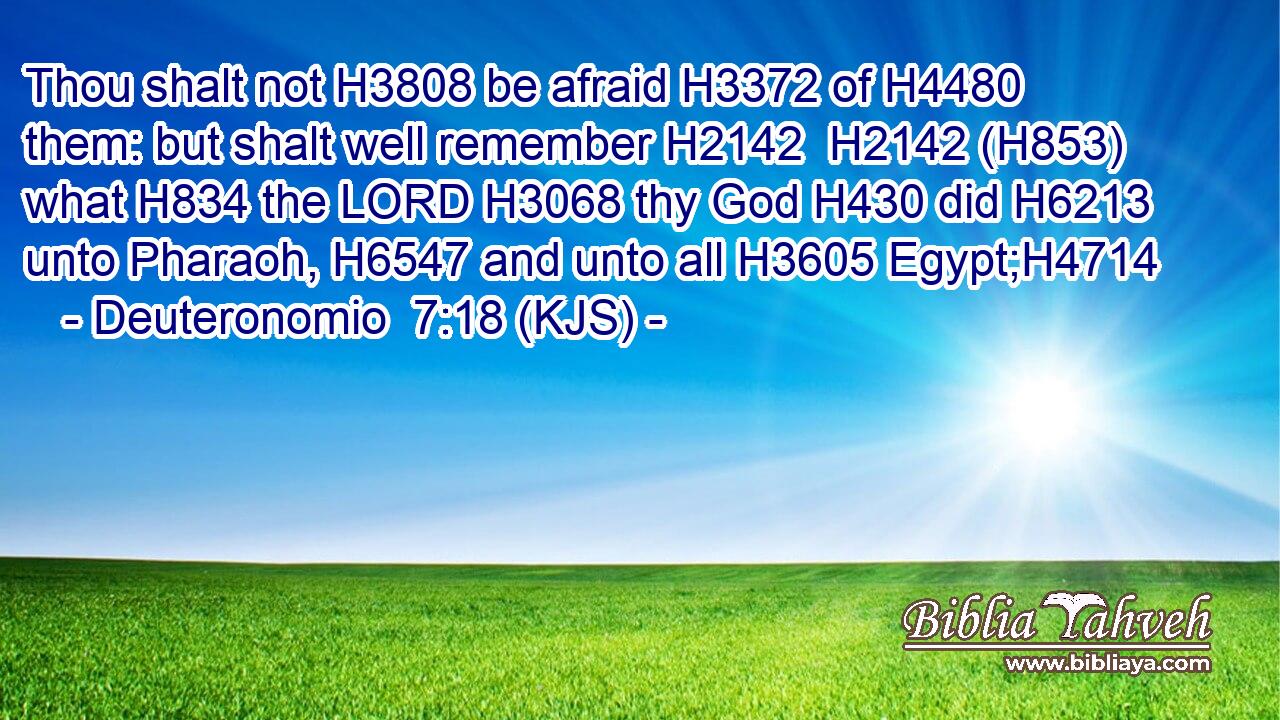 Thou shalt not H3808 be afraid H3372 of H4480 them: but shalt well remember H2142  H2142 (H853) what H834 the LORD H3068 thy God H430 did H6213 unto Pharaoh, H6547 and unto all H3605 Egypt;H4714