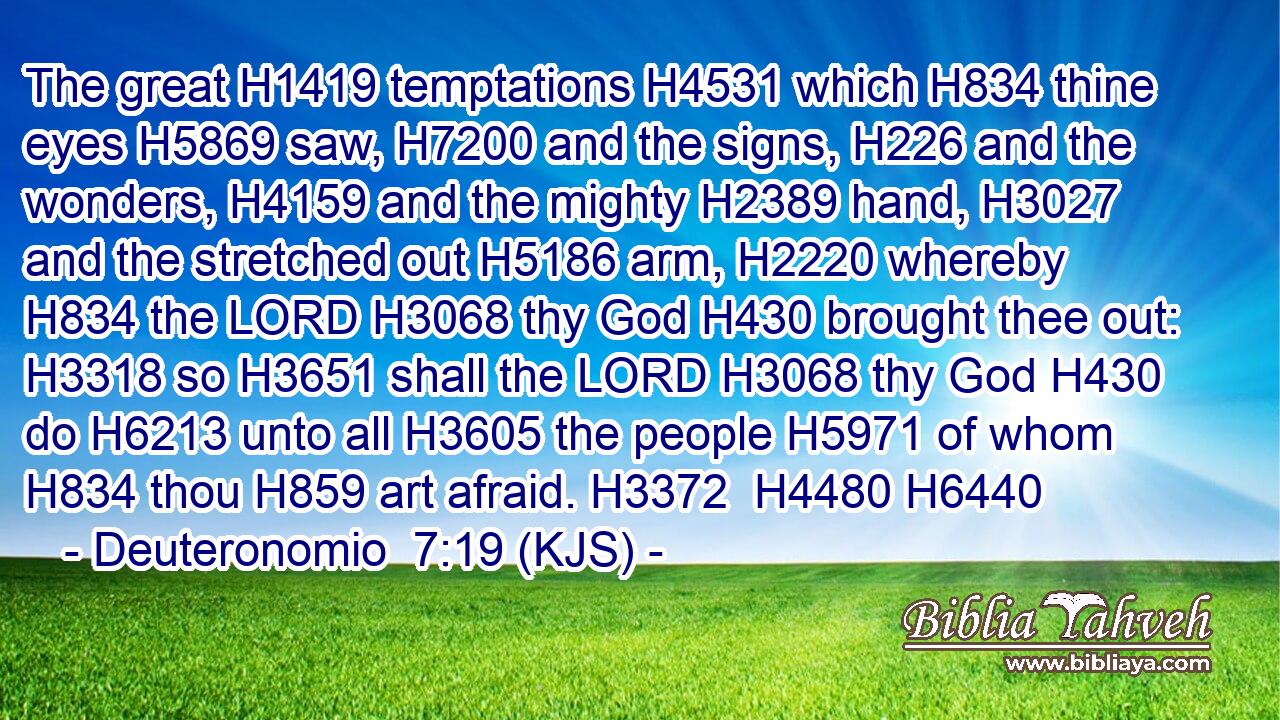 The great H1419 temptations H4531 which H834 thine eyes H5869 saw, H7200 and the signs, H226 and the wonders, H4159 and the mighty H2389 hand, H3027 and the stretched out H5186 arm, H2220 whereby H834 the LORD H3068 thy God H430 brought thee out: H3318 so H3651 shall the LORD H3068 thy God H430 do H6213 unto all H3605 the people H5971 of whom H834 thou H859 art afraid. H3372  H4480 H6440