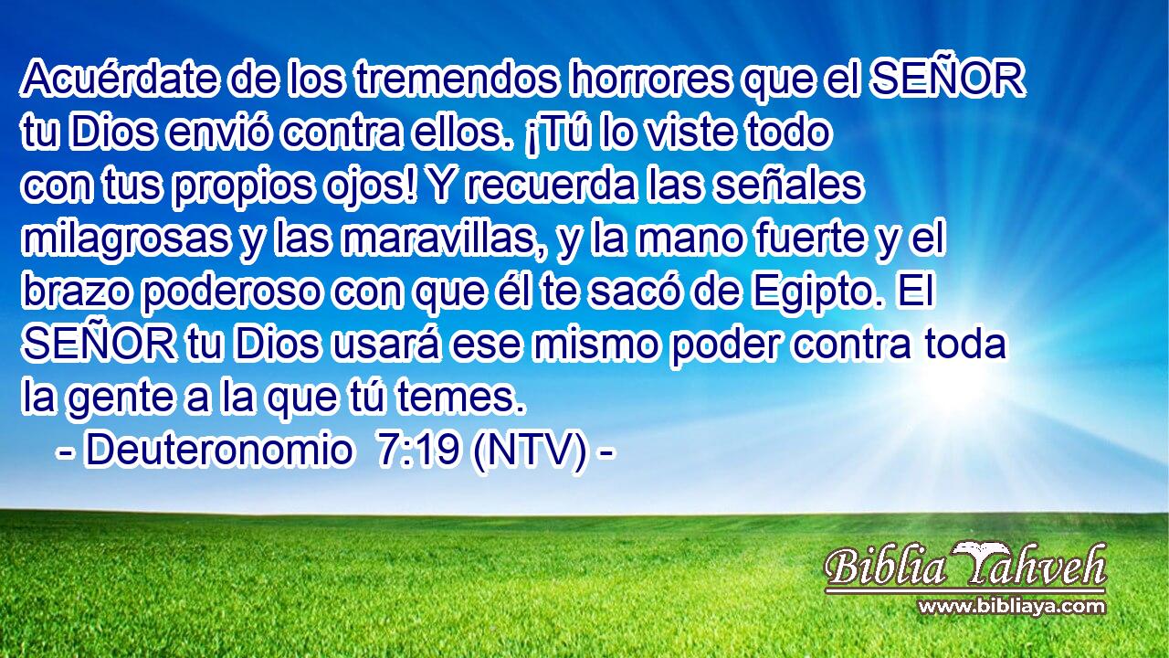 Acuérdate de los tremendos horrores que el SEÑOR tu Dios envió contra ellos. ¡Tú lo viste todo con tus propios ojos! Y recuerda las señales milagrosas y las maravillas, y la mano fuerte y el brazo poderoso con que él te sacó de Egipto. El SEÑOR tu Dios usará ese mismo poder contra toda la gente a la que tú temes.