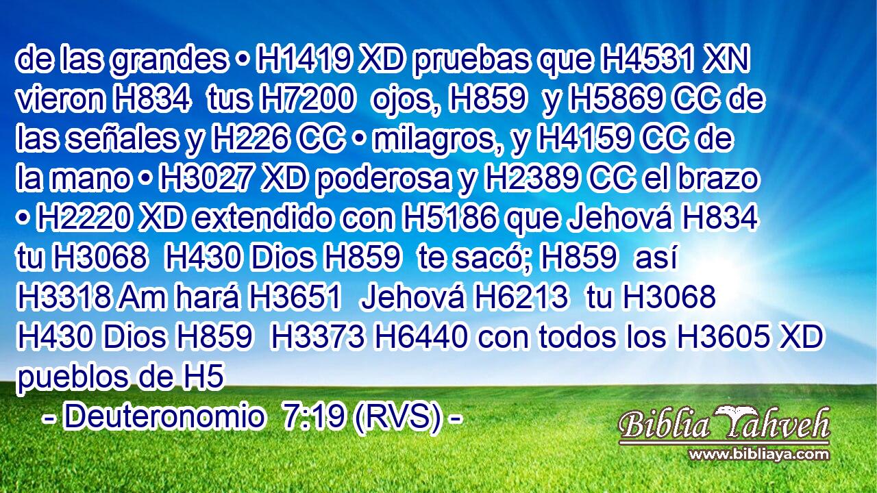 de las grandes • H1419 XD pruebas que H4531 XN vieron H834  tus H7200  ojos, H859  y H5869 CC de las señales y H226 CC • milagros, y H4159 CC de la mano • H3027 XD poderosa y H2389 CC el brazo • H2220 XD extendido con H5186 que Jehová H834  tu H3068  H430 Dios H859  te sacó; H859  así H3318 Am hará H3651  Jehová H6213  tu H3068  H430 Dios H859  H3373 H6440 con todos los H3605 XD pueblos de H5