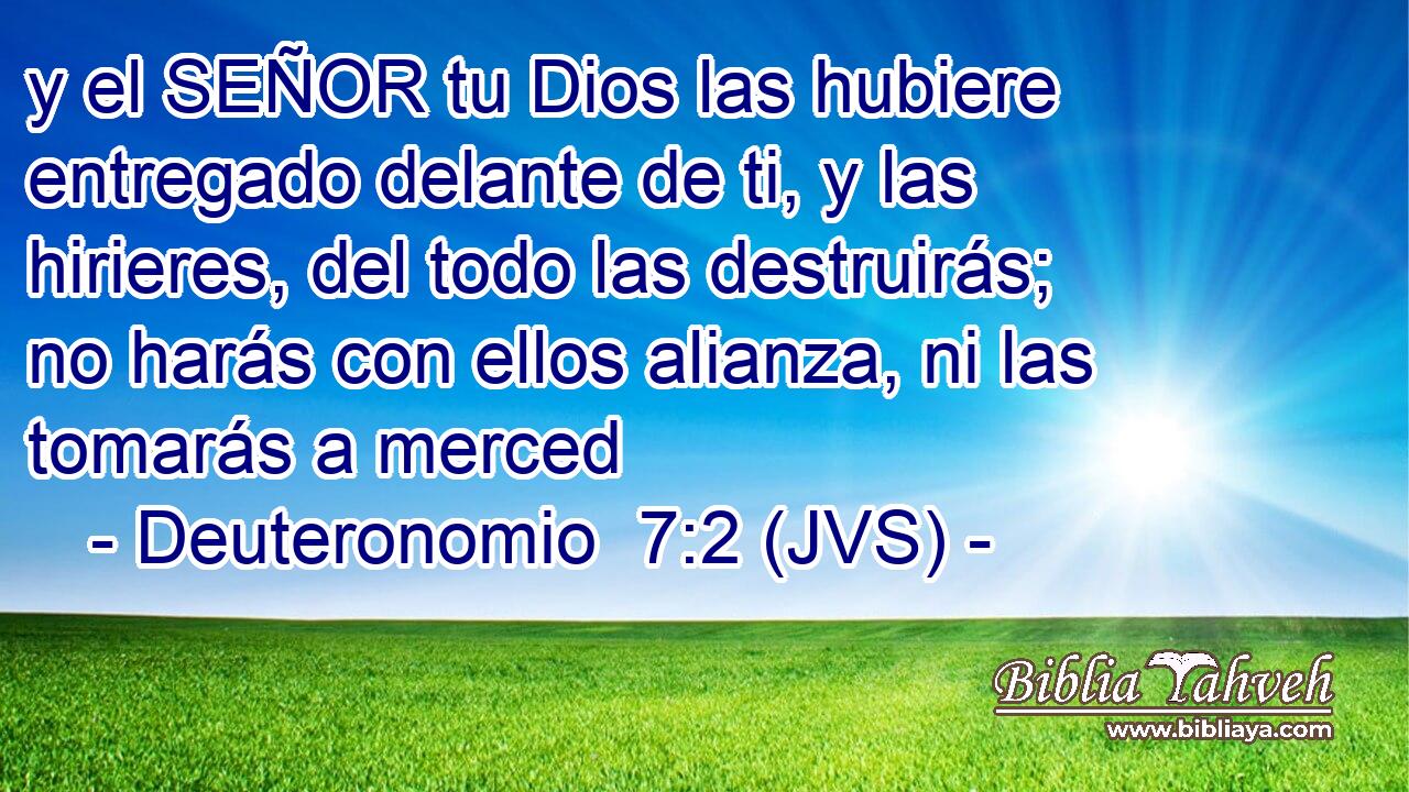 y el SEÑOR tu Dios las hubiere entregado delante de ti, y las hirieres, del todo las destruirás; no harás con ellos alianza, ni las tomarás a merced