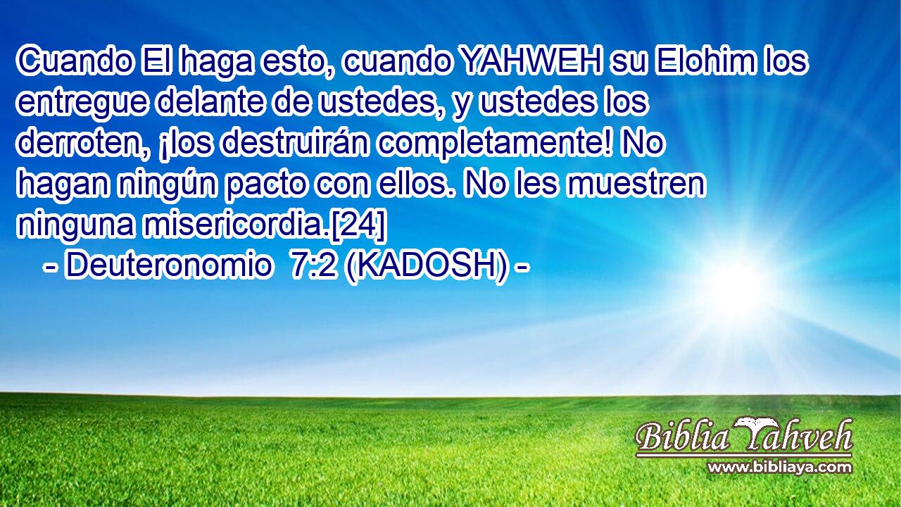 Cuando El haga esto, cuando YAHWEH su Elohim los entregue delante de ustedes, y ustedes los derroten, ¡los destruirán completamente! No hagan ningún pacto con ellos. No les muestren ninguna misericordia.[24] 