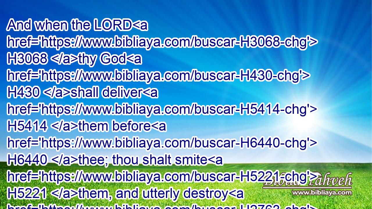 And when the LORD H3068 thy God H430 shall deliver H5414 them before H6440 thee; thou shalt smite H5221 them, and utterly destroy H2763  H2763 them; thou shalt make H3772 no H3808 covenant H1285 with them, nor H3808 shew mercy H2603 unto them: