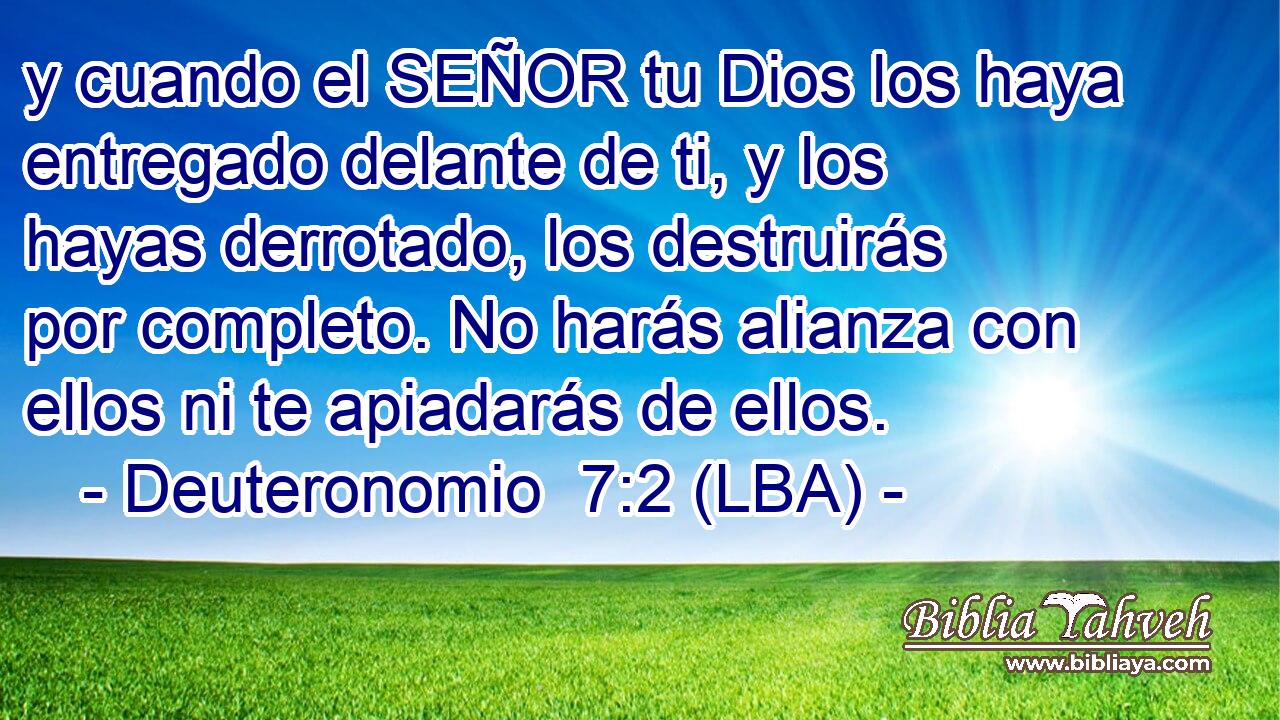 y cuando el SEÑOR tu Dios los haya entregado delante de ti, y los hayas derrotado, los destruirás por completo. No harás alianza con ellos ni te apiadarás de ellos.