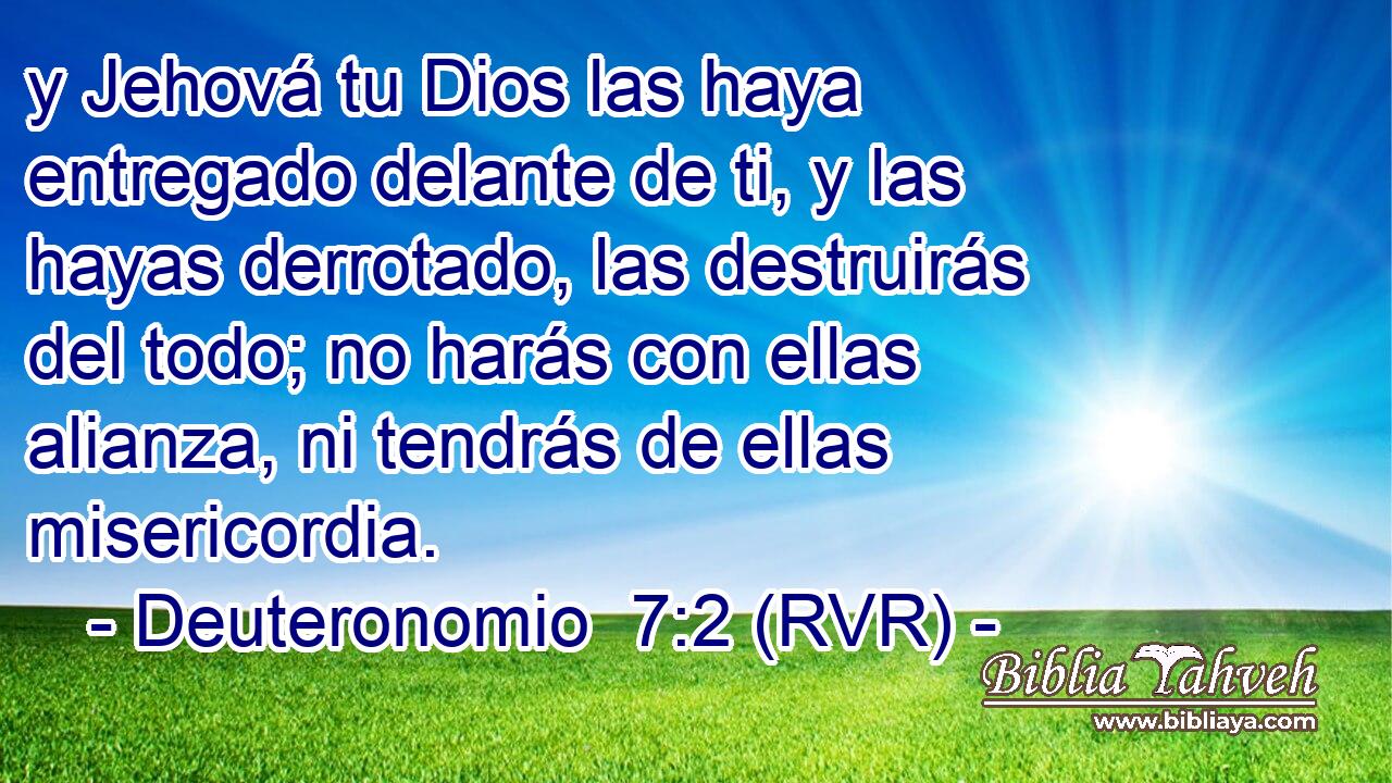 y Jehová tu Dios las haya entregado delante de ti, y las hayas derrotado, las destruirás del todo; no harás con ellas alianza, ni tendrás de ellas misericordia.