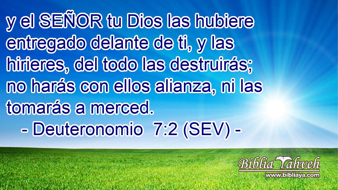 y el SEÑOR tu Dios las hubiere entregado delante de ti, y las hirieres, del todo las destruirás; no harás con ellos alianza, ni las tomarás a merced.