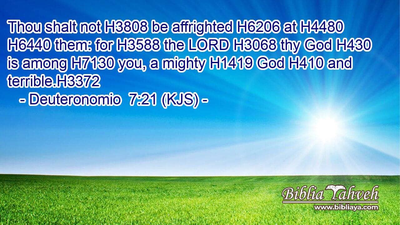 Thou shalt not H3808 be affrighted H6206 at H4480  H6440 them: for H3588 the LORD H3068 thy God H430 is among H7130 you, a mighty H1419 God H410 and terrible.H3372