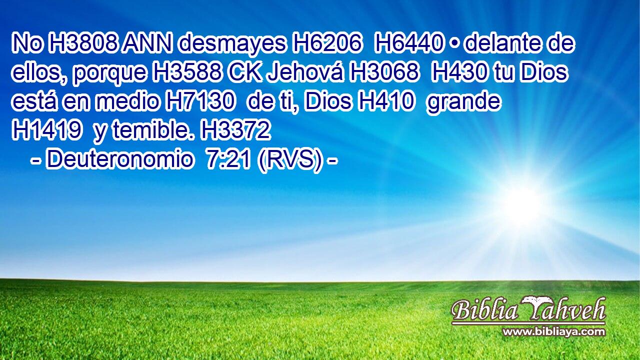 No H3808 ANN desmayes H6206  H6440 • delante de ellos, porque H3588 CK Jehová H3068  H430 tu Dios está en medio H7130  de ti, Dios H410  grande H1419  y temible. H3372  