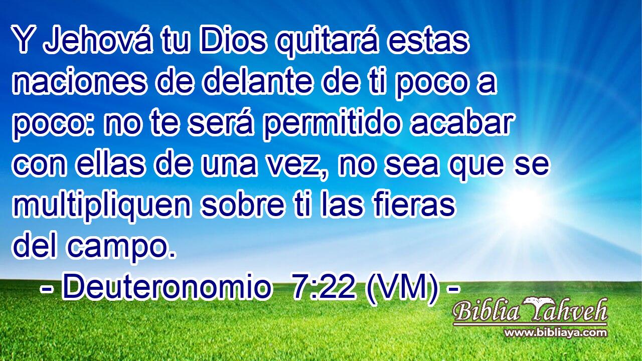  Y Jehová tu Dios quitará estas naciones de delante de ti poco a poco: no te será permitido acabar con ellas de una vez, no sea que se multipliquen sobre ti las fieras del campo. 