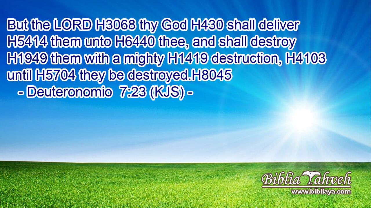 But the LORD H3068 thy God H430 shall deliver H5414 them unto H6440 thee, and shall destroy H1949 them with a mighty H1419 destruction, H4103 until H5704 they be destroyed.H8045