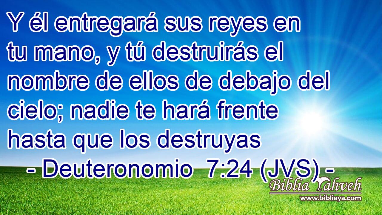 Y él entregará sus reyes en tu mano, y tú destruirás el nombre de ellos de debajo del cielo; nadie te hará frente hasta que los destruyas
