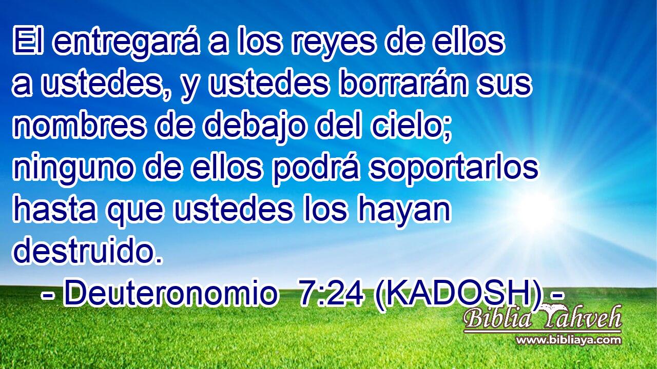  El entregará a los reyes de ellos a ustedes, y ustedes borrarán sus nombres de debajo del cielo; ninguno de ellos podrá soportarlos hasta que ustedes los hayan destruido. 