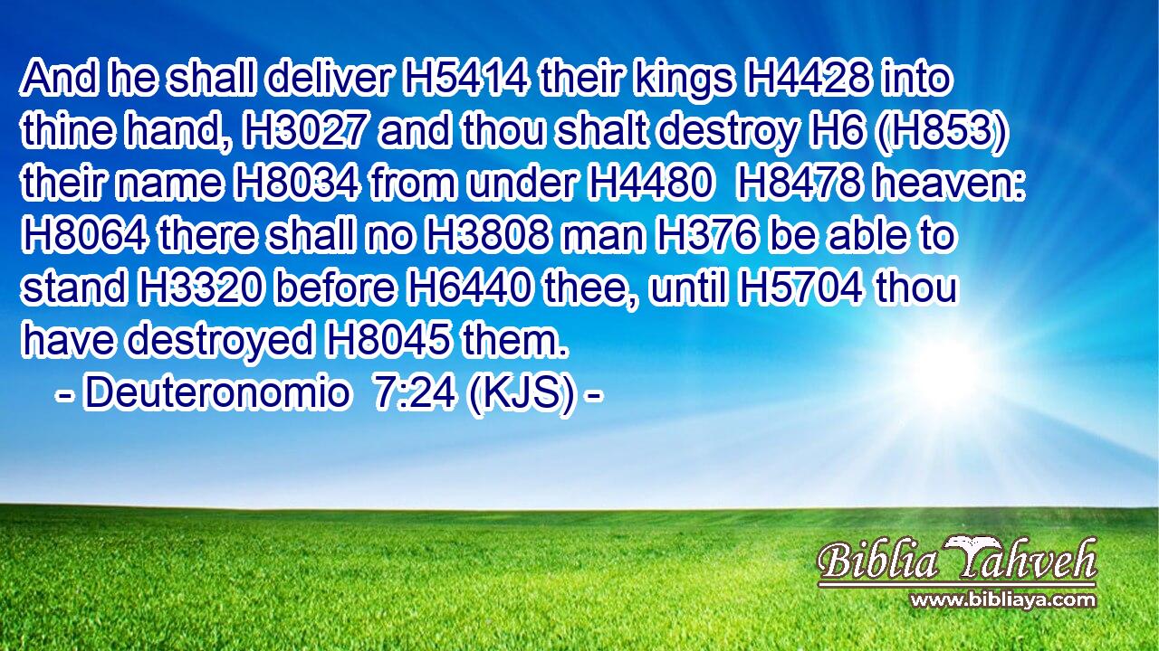 And he shall deliver H5414 their kings H4428 into thine hand, H3027 and thou shalt destroy H6 (H853) their name H8034 from under H4480  H8478 heaven: H8064 there shall no H3808 man H376 be able to stand H3320 before H6440 thee, until H5704 thou have destroyed H8045 them.